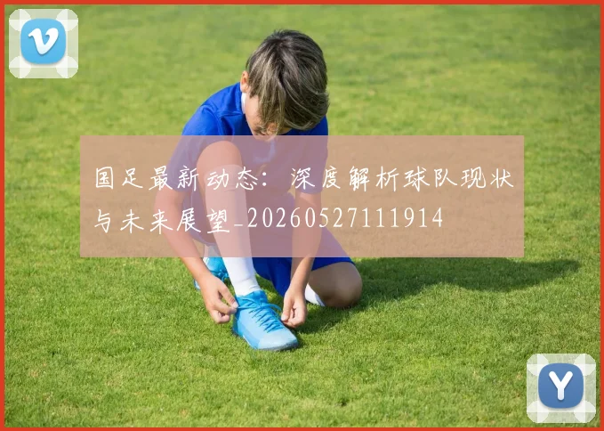 国足最新动态：深度解析球队现状与未来展望_20260527111914