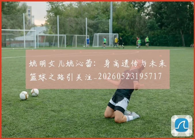 姚明女儿姚沁蕾：身高遗传与未来篮球之路引关注_20260523195717