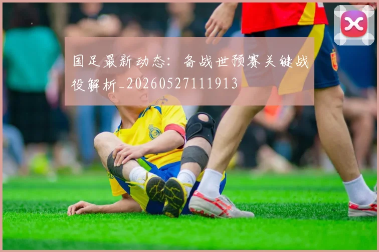 国足最新动态：备战世预赛关键战役解析_20260527111913
