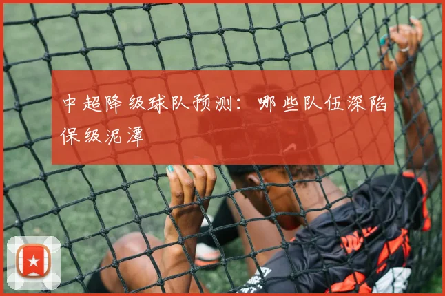 中超降级球队预测：哪些队伍深陷保级泥潭