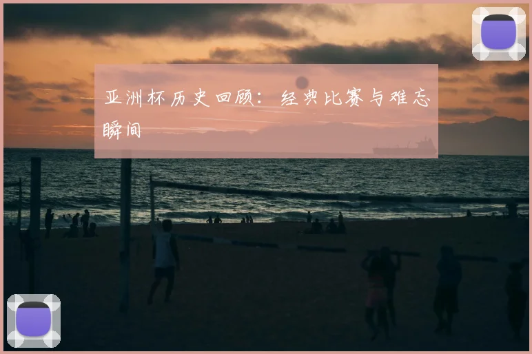 亚洲杯历史回顾：经典比赛与难忘瞬间