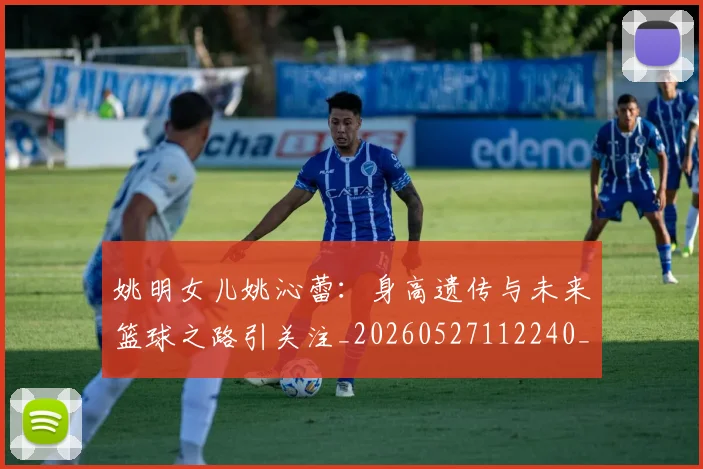 姚明女儿姚沁蕾：身高遗传与未来篮球之路引关注_20260527112240_20260609132929
