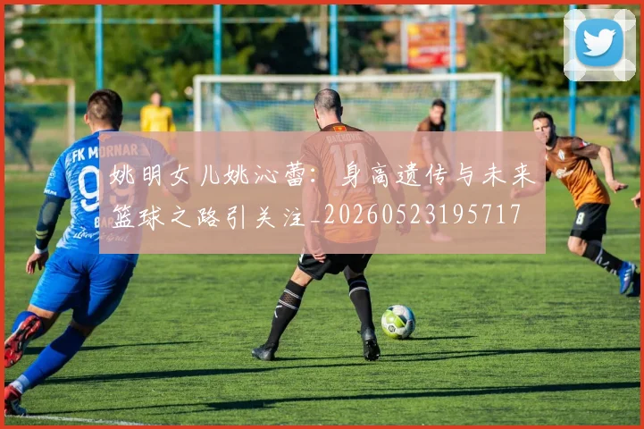 姚明女儿姚沁蕾：身高遗传与未来篮球之路引关注_20260523195717