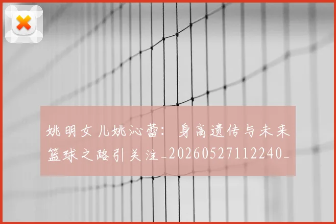 姚明女儿姚沁蕾:身高遗传与未来篮球之路引关注_20260527112240_20260609132929