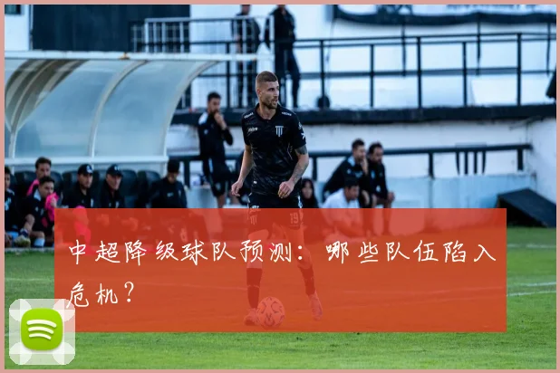 中超降级球队预测：哪些队伍陷入危机？